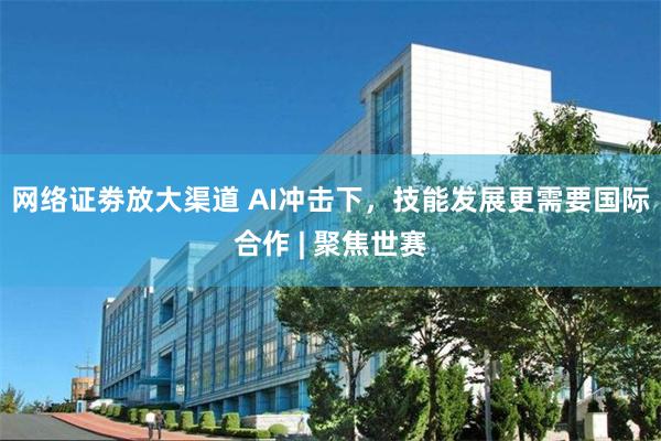 网络证劵放大渠道 AI冲击下,技能发展更需要国际合作 | 聚焦世赛