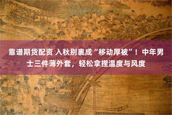 靠谱期货配资 入秋别裹成“移动厚被”！中年男士三件薄外套，轻松拿捏温度与风度