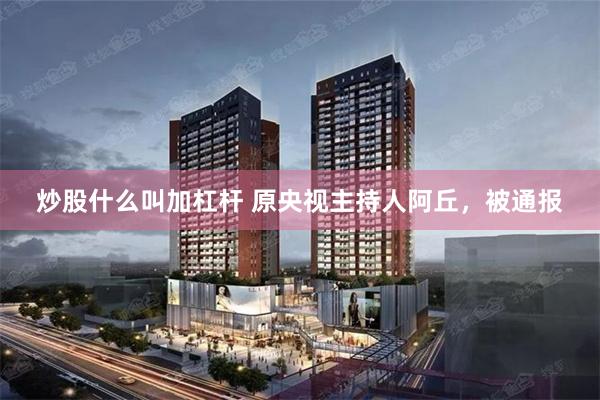 炒股什么叫加杠杆 原央视主持人阿丘，被通报