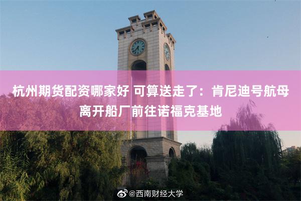 杭州期货配资哪家好 可算送走了：肯尼迪号航母离开船厂前往诺福克基地