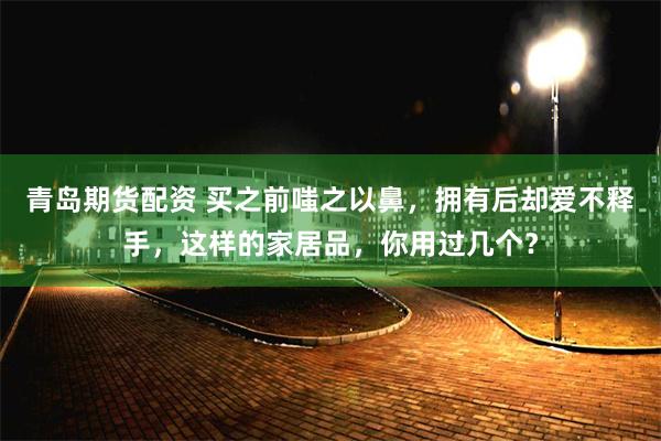 青岛期货配资 买之前嗤之以鼻，拥有后却爱不释手，这样的家居品，你用过几个？