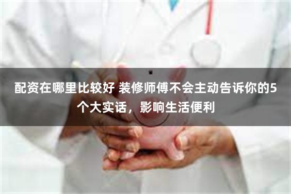 配资在哪里比较好 装修师傅不会主动告诉你的5个大实话，影响生活便利