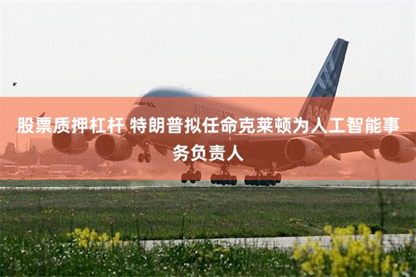 股票质押杠杆 特朗普拟任命克莱顿为人工智能事务负责人
