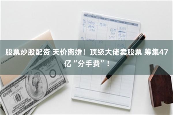 股票炒股配资 天价离婚！顶级大佬卖股票 筹集47亿“分手费”！