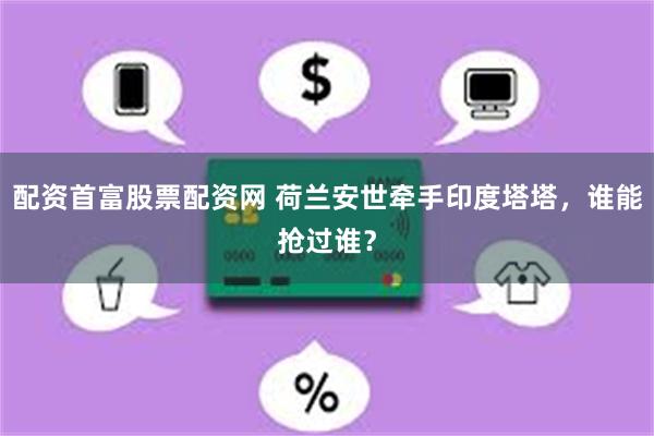 配资首富股票配资网 荷兰安世牵手印度塔塔，谁能抢过谁？