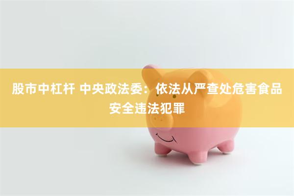 股市中杠杆 中央政法委：依法从严查处危害食品安全违法犯罪