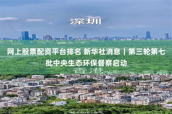 网上股票配资平台排名 新华社消息｜第三轮第七批中央生态环保督察启动