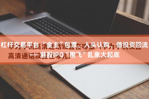 杠杆交易平台 “金主”包票、人头认购、借投资回流—— 港股IPO“围飞”乱象大起底
