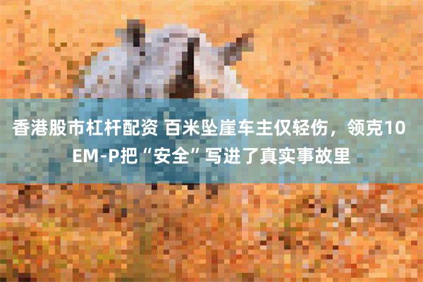 香港股市杠杆配资 百米坠崖车主仅轻伤，领克10 EM-P把“安全”写进了真实事故里