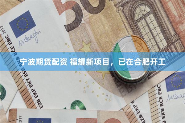 宁波期货配资 福耀新项目，已在合肥开工
