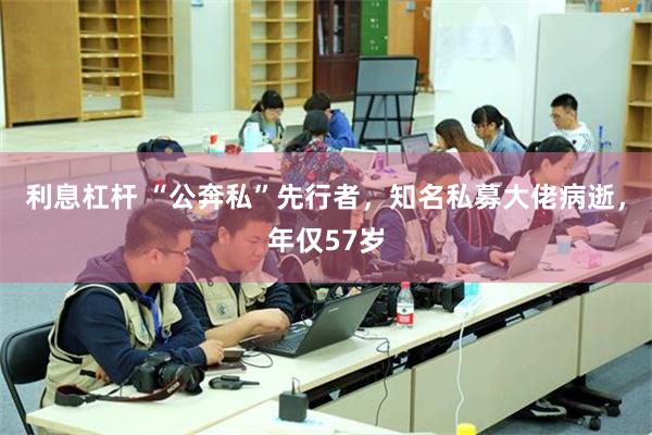 利息杠杆 “公奔私”先行者,知名私募大佬病逝,年仅57岁