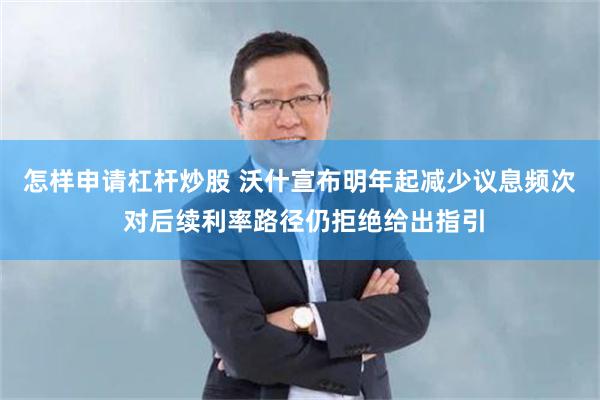 怎样申请杠杆炒股 沃什宣布明年起减少议息频次 对后续利率路径仍拒绝给出指引